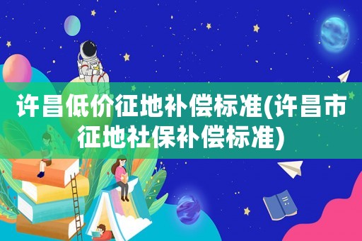 許昌低價征地補償標準(許昌市征地社保補償標準)