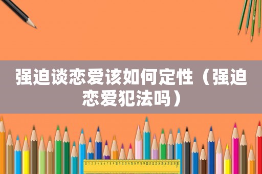 強迫談戀愛該如何定性（強迫戀愛犯法嗎）