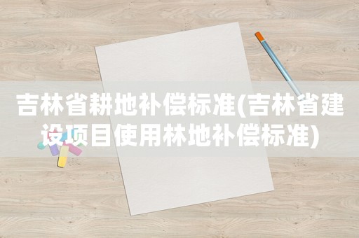 吉林省耕地補償標準(吉林省建設項目使用林地補償標準)