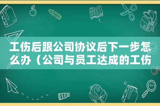 工傷后跟公司協議后下一步怎么辦（公司與員工達成的工傷協議有效嗎）