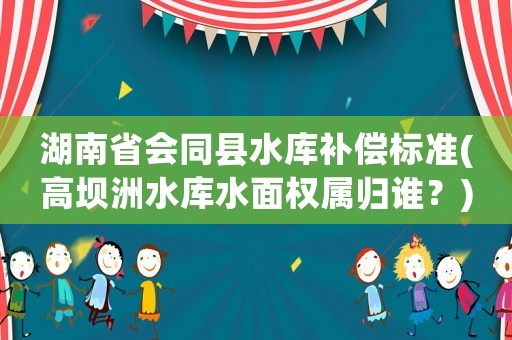 湖南省會同縣水庫補償標準(高壩洲水庫水面權屬歸誰？)