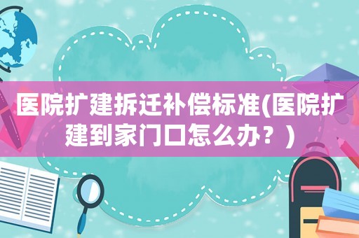 醫(yī)院擴(kuò)建拆遷補(bǔ)償標(biāo)準(zhǔn)(醫(yī)院擴(kuò)建到家門(mén)口怎么辦？)