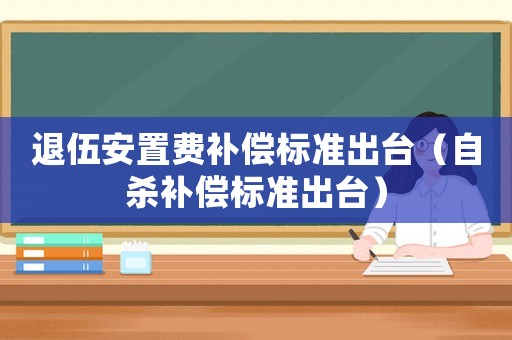 退伍安置費補償標準出臺（自殺補償標準出臺）