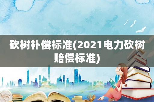 砍樹補償標(biāo)準(zhǔn)(2021電力砍樹賠償標(biāo)準(zhǔn))