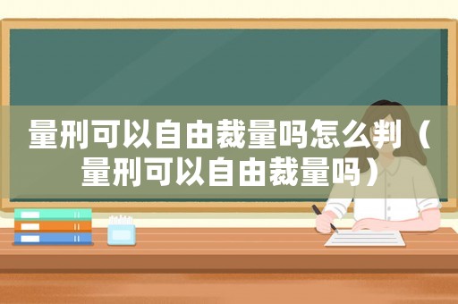 量刑可以自由裁量嗎怎么判（量刑可以自由裁量嗎）