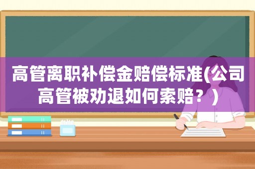 高管離職補償金賠償標準(公司高管被勸退如何索賠？)