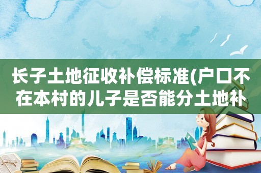 長(zhǎng)子土地征收補(bǔ)償標(biāo)準(zhǔn)(戶口不在本村的兒子是否能分土地補(bǔ)償款？)