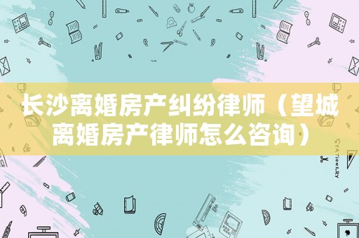 長沙離婚房產糾紛律師（望城離婚房產律師怎么咨詢）