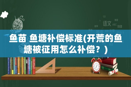 魚苗 魚塘補償標準(開荒的魚塘被征用怎么補償？)
