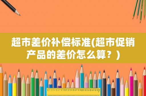 超市差價補償標準(超市促銷產品的差價怎么算？)