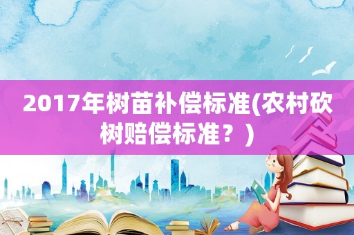 2017年樹苗補償標準(農村砍樹賠償標準？)