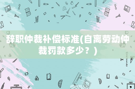 辭職仲裁補償標準(自離勞動仲裁罰款多少？)