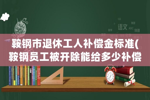 鞍鋼市退休工人補償金標準(鞍鋼員工被開除能給多少補償？)