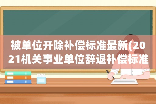 被單位開除補償標準最新(2021機關事業單位辭退補償標準)