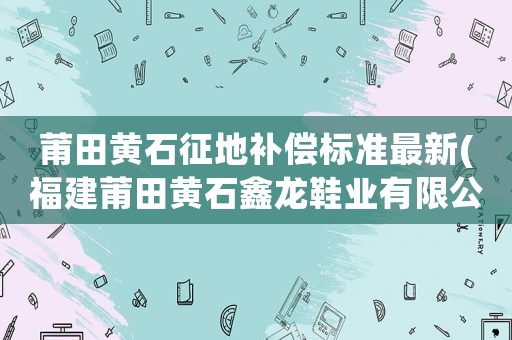 莆田黃石征地補償標準最新(福建莆田黃石鑫龍鞋業有限公司在哪里？)