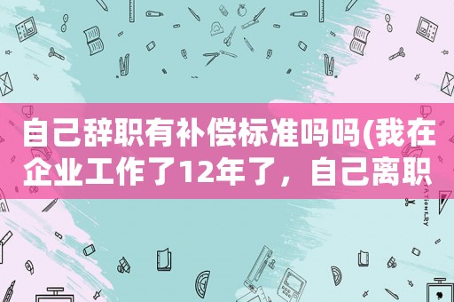 自己辭職有補(bǔ)償標(biāo)準(zhǔn)嗎嗎(我在企業(yè)工作了12年了，自己離職有補(bǔ)償嗎？)