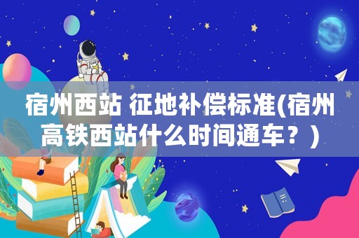 宿州西站 征地補償標準(宿州高鐵西站什么時間通車？)