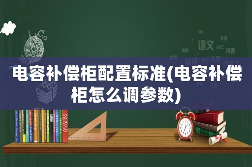 電容補償柜配置標準(電容補償柜怎么調參數)