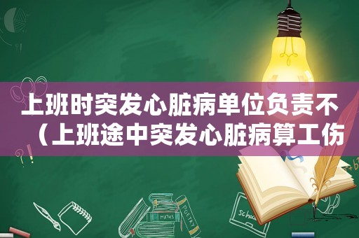 上班時突發心臟病單位負責不（上班途中突發心臟病算工傷嗎）