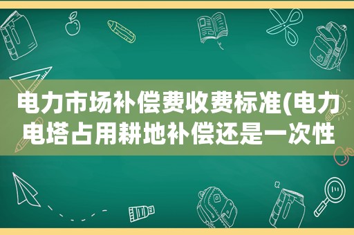 電力市場補償費收費標準(電力電塔占用耕地補償還是一次性給 還是多少年給一次)
