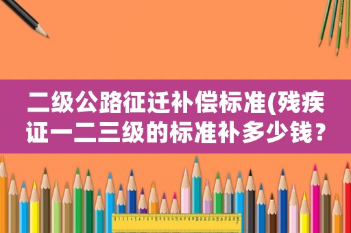 二級公路征遷補償標準(殘疾證一二三級的標準補多少錢？)