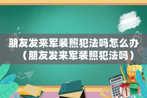朋友發(fā)來軍裝照犯法嗎怎么辦（朋友發(fā)來軍裝照犯法嗎）