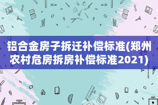鋁合金房子拆遷補償標準(鄭州農村危房拆房補償標準2021)