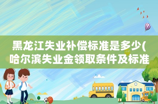 黑龍江失業補償標準是多少(哈爾濱失業金領取條件及標準？)