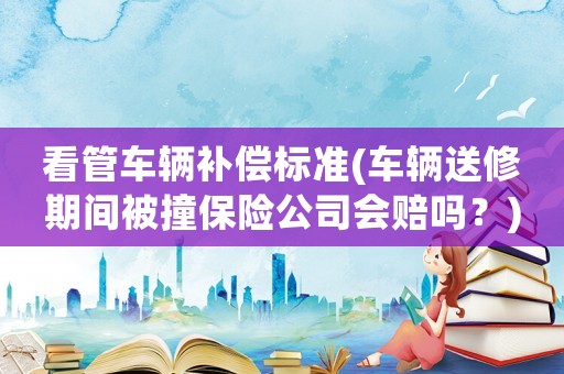 看管車輛補償標準(車輛送修期間被撞保險公司會賠嗎？)