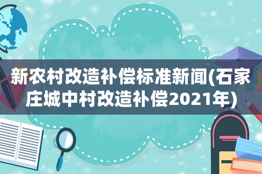 新農村改造補償標準新聞(石家莊城中村改造補償2021年)