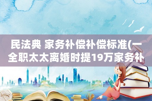 民法典 家務補償補償標準(一全職太太離婚時提19萬家務補償，法院判補1.5萬是不是太少了？)