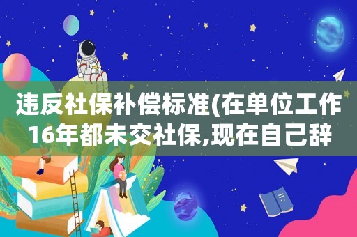 違反社保補(bǔ)償標(biāo)準(zhǔn)(在單位工作16年都未交社保,現(xiàn)在自己辭職了,能否可以得到經(jīng)濟(jì)補(bǔ)償？)