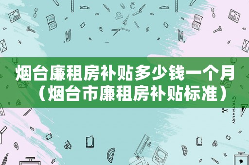 煙臺廉租房補貼多少錢一個月（煙臺市廉租房補貼標準）