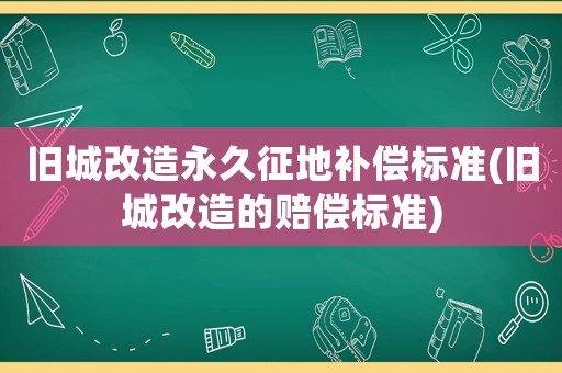 舊城改造永久征地補償標準(舊城改造的賠償標準)