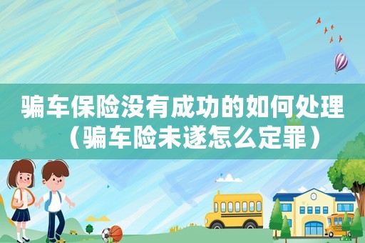 騙車保險沒有成功的如何處理（騙車險未遂怎么定罪）