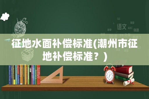 征地水面補償標準(潮州市征地補償標準？)
