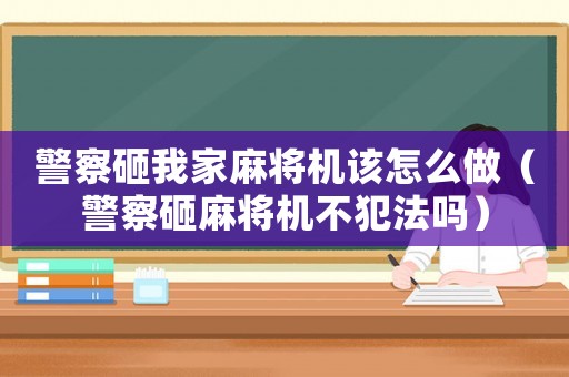 警察砸我家麻將機(jī)該怎么做（警察砸麻將機(jī)不犯法嗎）