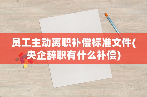 員工主動離職補償標準文件(央企辭職有什么補償)