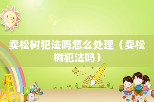 賣松樹犯法嗎怎么處理（賣松樹犯法嗎）