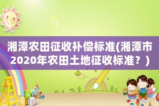 湘潭農田征收補償標準(湘潭市2020年農田土地征收標準？)