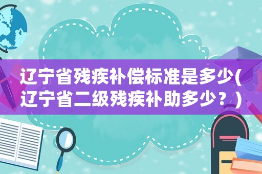 遼寧省殘疾補償標準是多少(遼寧省二級殘疾補助多少？)