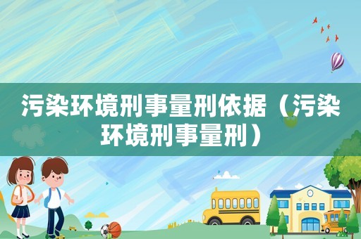 污染環境刑事量刑依據（污染環境刑事量刑）