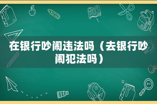在銀行吵鬧違法嗎（去銀行吵鬧犯法嗎）