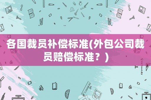 各國裁員補償標準(外包公司裁員賠償標準？)