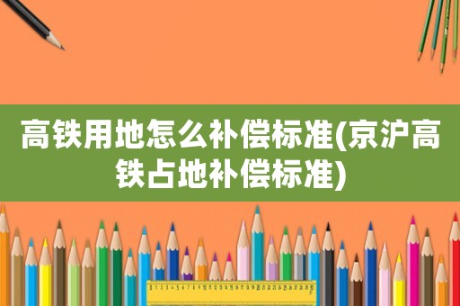 高鐵用地怎么補償標準(京滬高鐵占地補償標準)