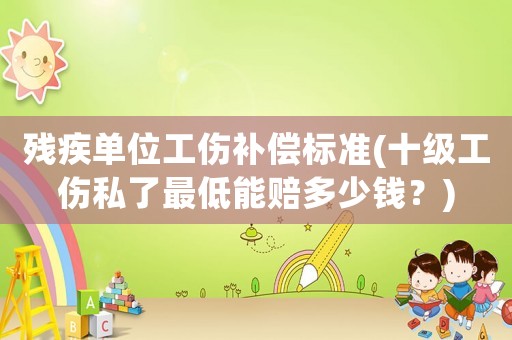 殘疾單位工傷補償標準(十級工傷私了最低能賠多少錢？)