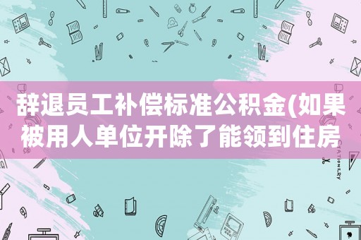 辭退員工補(bǔ)償標(biāo)準(zhǔn)公積金(如果被用人單位開除了能領(lǐng)到住房公積金嗎？)