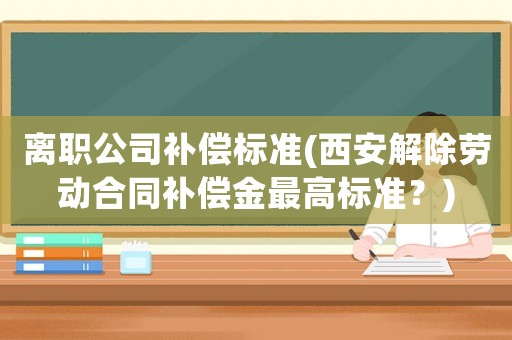 離職公司補償標準(西安解除勞動合同補償金最高標準？)