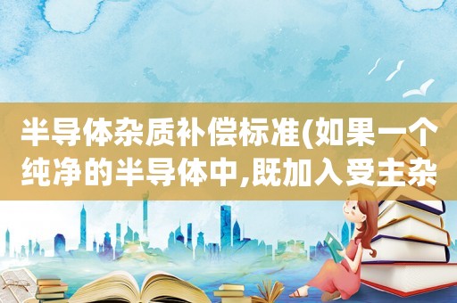 半導體雜質(zhì)補償標準(如果一個純凈的半導體中,既加入受主雜質(zhì),又加入施主雜質(zhì),它會變成P型半導體還是N型半導體？)