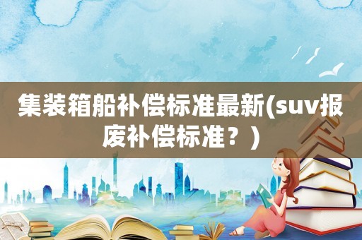 集裝箱船補(bǔ)償標(biāo)準(zhǔn)最新(suv報廢補(bǔ)償標(biāo)準(zhǔn)？)